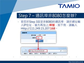 Step 7 – 通訊埠非8080怎麼辦?
• 若您於Step 3設定非8080的通訊埠，請於網址輸
  入IP位址，後方再加上:埠號，如下例，請輸入
  Http://111.249.15.207:168。




                      http://www.tamio.com.tw
 