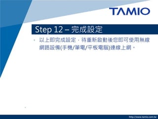 Step 12 – 完成設定
• 以上即完成設定，待重新啟動後您即可使用無線
  網路設備(手機/筆電/平板電腦)連線上網。




                  http://www.tamio.com.tw
 