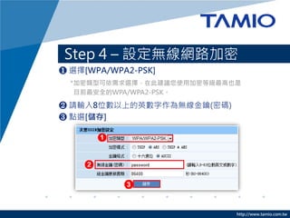 http://www.tamio.com.tw
Step 4 – 設定無線網路加密
❶ 選擇[WPA/WPA2-PSK]
❷ 請輸入8位數以上的英數字作為無線金鑰(密碼)
❸ 點選[儲存]
*加密類型可依需求選擇，在此建議您使用加密等級最高也是
目前最安全的WPA/WPA2-PSK。
 