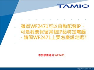 雖然WF2471可以自動配發IP，
可是我要保留某個IP給特定電腦
，請問WF2471上要怎麼設定呢?

本教學僅適用 WF2471



http://www.tamio.com.tw

 