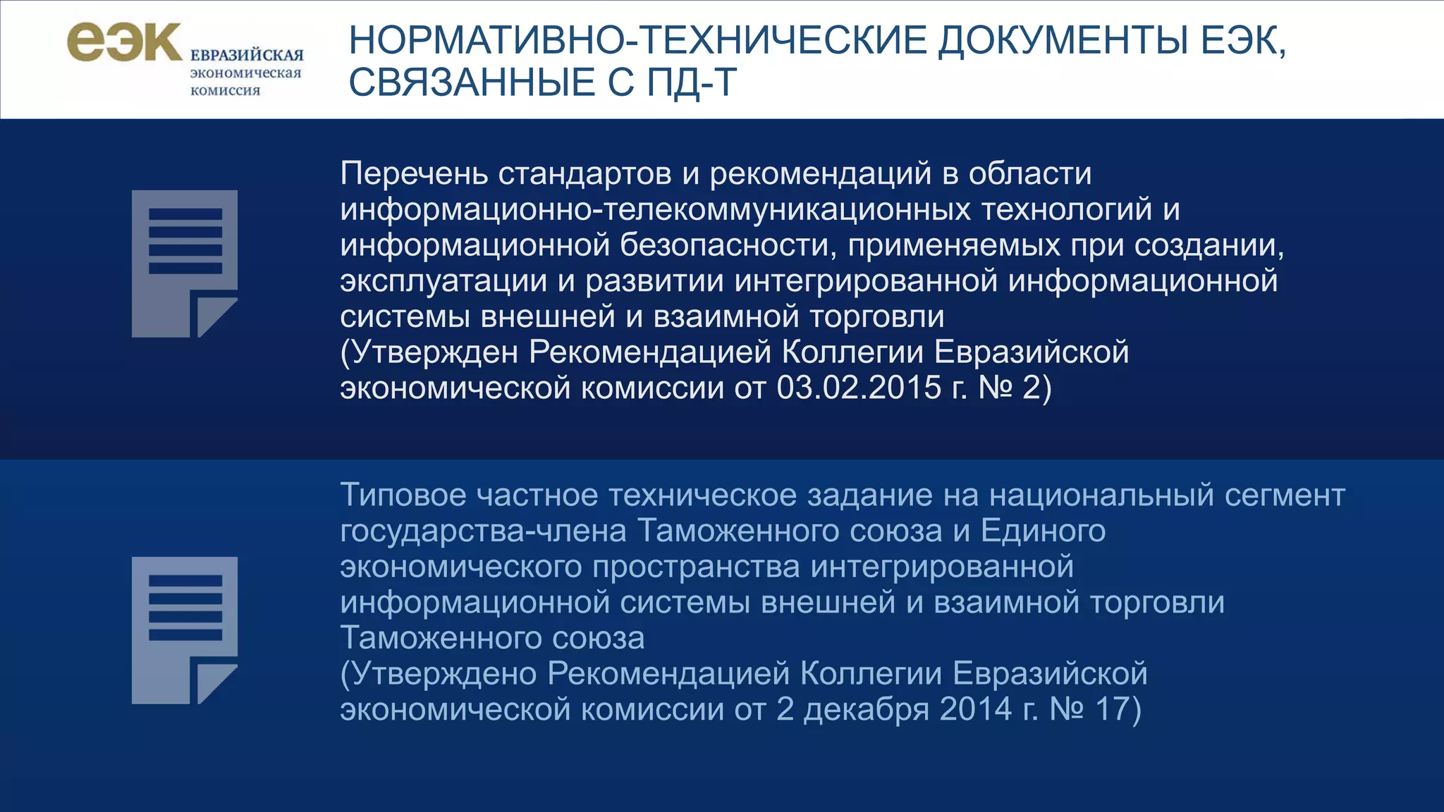 Перечень стандартов и рекомендаций в области
информационно-телекоммуникационных технологий и
информационной безопасности, применяемых при создании,
эксплуатации и развитии интегрированной информационной
системы внешней и взаимной торговли
(Утвержден Рекомендацией Коллегии Евразийской
экономической комиссии от 03.02.2015 г. № 2)
Типовое частное техническое задание на национальный сегмент
государства-члена Таможенного союза и Единого
экономического пространства интегрированной
информационной системы внешней и взаимной торговли
Таможенного союза
(Утверждено Рекомендацией Коллегии Евразийской
экономической комиссии от 2 декабря 2014 г. № 17)
НОРМАТИВНО-ТЕХНИЧЕСКИЕ ДОКУМЕНТЫ ЕЭК,
СВЯЗАННЫЕ С ПД-Т
 