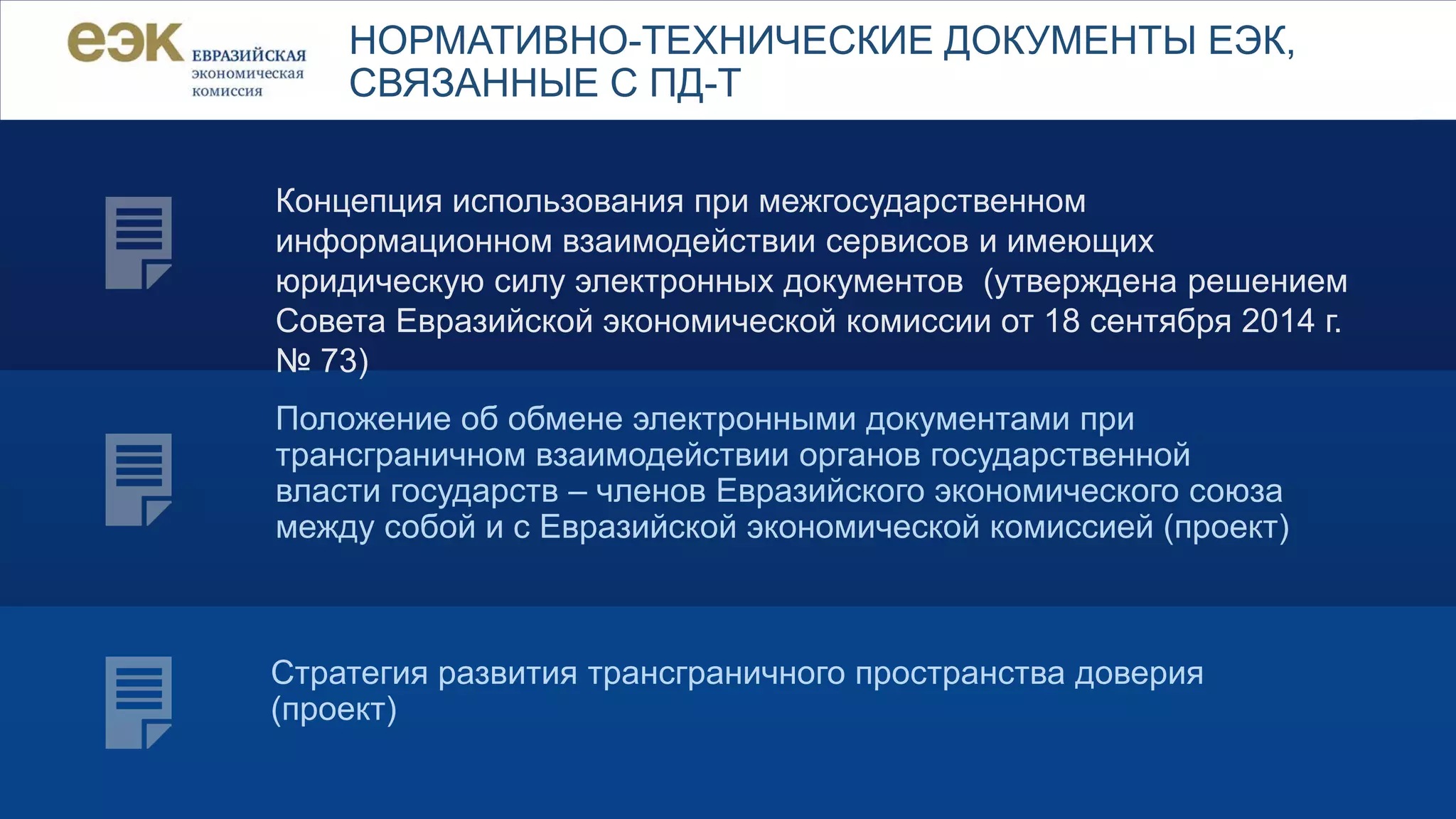 НОРМАТИВНО-ТЕХНИЧЕСКИЕ ДОКУМЕНТЫ ЕЭК,
СВЯЗАННЫЕ С ПД-Т
Концепция использования при межгосударственном
информационном взаимодействии сервисов и имеющих
юридическую силу электронных документов (утверждена решением
Совета Евразийской экономической комиссии от 18 сентября 2014 г.
№ 73)
Положение об обмене электронными документами при
трансграничном взаимодействии органов государственной
власти государств – членов Евразийского экономического союза
между собой и с Евразийской экономической комиссией (проект)
Стратегия развития трансграничного пространства доверия
(проект)
 