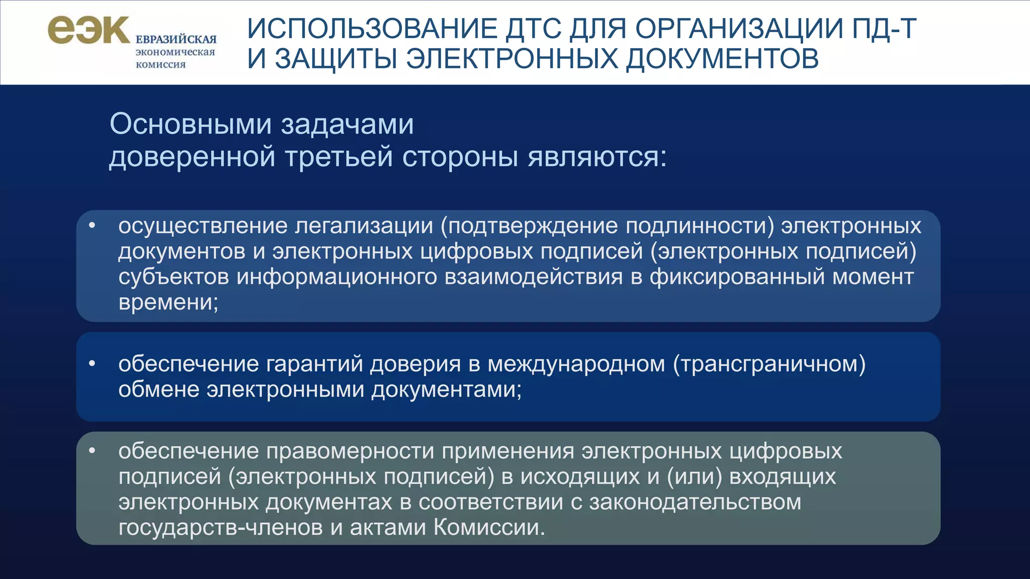 ИСПОЛЬЗОВАНИЕ ДТС ДЛЯ ОРГАНИЗАЦИИ ПД-Т
И ЗАЩИТЫ ЭЛЕКТРОННЫХ ДОКУМЕНТОВ
Основными задачами
доверенной третьей стороны являются:
• осуществление легализации (подтверждение подлинности) электронных
документов и электронных цифровых подписей (электронных подписей)
субъектов информационного взаимодействия в фиксированный момент
времени;
• обеспечение гарантий доверия в международном (трансграничном)
обмене электронными документами;
• обеспечение правомерности применения электронных цифровых
подписей (электронных подписей) в исходящих и (или) входящих
электронных документах в соответствии с законодательством
государств-членов и актами Комиссии.
 