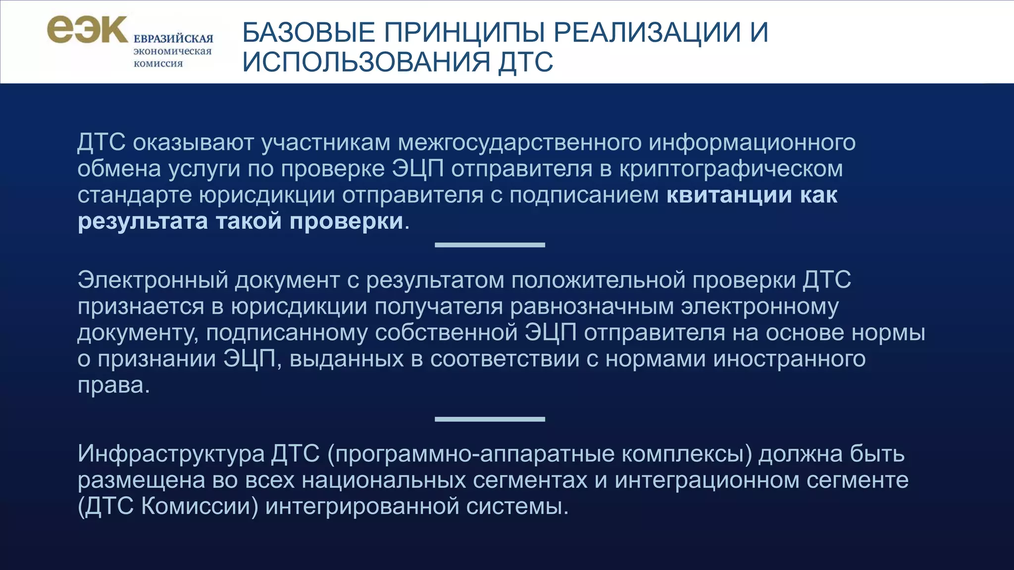 Инфраструктура ДТС (программно-аппаратные комплексы) должна быть
размещена во всех национальных сегментах и интеграционном сегменте
(ДТС Комиссии) интегрированной системы.
Электронный документ с результатом положительной проверки ДТС
признается в юрисдикции получателя равнозначным электронному
документу, подписанному собственной ЭЦП отправителя на основе нормы
о признании ЭЦП, выданных в соответствии с нормами иностранного
права.
БАЗОВЫЕ ПРИНЦИПЫ РЕАЛИЗАЦИИ И
ИСПОЛЬЗОВАНИЯ ДТС
ДТС оказывают участникам межгосударственного информационного
обмена услуги по проверке ЭЦП отправителя в криптографическом
стандарте юрисдикции отправителя с подписанием квитанции как
результата такой проверки.
 