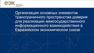 Организация основных элементов
трансграничного пространства доверия
для реализации межгосударственного
информационного взаимодействия в
Евразийском экономическом союзе
 