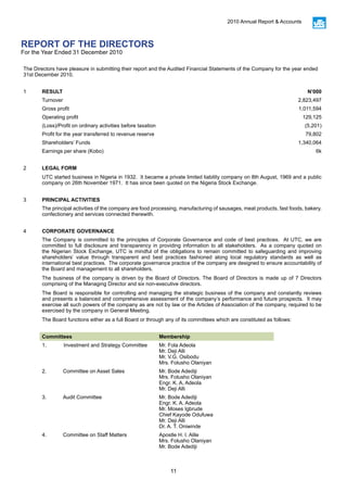 11
2010 Annual Report & Accounts
REPORT OF THE DIRECTORS
For the Year Ended 31 December 2010
The Directors have pleasure in submitting their report and the Audited Financial Statements of the Company for the year ended
31st December 2010.
1 RESULT N’000
Turnover 2,823,497
Gross profit 1,011,594
Operating profit 129,125
(Loss)/Profit on ordinary activities before taxation (5,201)
Profit for the year transferred to revenue reserve 79,802
Shareholders’ Funds 1,340,064
Earnings per share (Kobo) 6k
2 LEGAL FORM
UTC started business in Nigeria in 1932. It became a private limited liability company on 8th August, 1969 and a public
company on 26th November 1971. It has since been quoted on the Nigeria Stock Exchange.
3 PRINCIPAL ACTIVITIES
The principal activities of the company are food processing, manufacturing of sausages, meat products, fast foods, bakery,
confectionery and services connected therewith.
4 CORPORATE GOVERNANCE
The Company is committed to the principles of Corporate Governance and code of best practices. At UTC, we are
committed to full disclosure and transparency in providing information to all stakeholders. As a company quoted on
the Nigerian Stock Exchange, UTC is mindful of the obligations to remain committed to safeguarding and improving
shareholders’ value through transparent and best practices fashioned along local regulatory standards as well as
international best practices. The corporate governance practice of the company are designed to ensure accountability of
the Board and management to all shareholders.
The business of the company is driven by the Board of Directors. The Board of Directors is made up of 7 Directors
comprising of the Managing Director and six non-executive directors.
The Board is responsible for controlling and managing the strategic business of the company and constantly reviews
and presents a balanced and comprehensive assessment of the company’s performance and future prospects. It may
exercise all such powers of the company as are not by law or the Articles of Association of the company, required to be
exercised by the company in General Meeting.
The Board functions either as a full Board or through any of its committees which are constituted as follows:
Committees Membership
1.	 Investment and Strategy Committee Mr. Fola Adeola
Mr. Deji Alli
Mr. V.G. Osibodu
Mrs. Folusho Olaniyan
2.	 Committee on Asset Sales	 Mr. Bode Adediji				
Mrs. Folusho Olaniyan
Engr. K. A, Adeola
Mr. Deji Alli
3.	 Audit Committee Mr. Bode Adediji
Engr. K. A. Adeola
Mr. Moses Igbrude
Chief Kayode Odufuwa
Mr. Deji Alli
Dr. A. T. Oniwinde
4.	 Committee on Staff Matters Apostle H. I. Alile
Mrs. Folusho Olaniyan
Mr. Bode Adediji
 