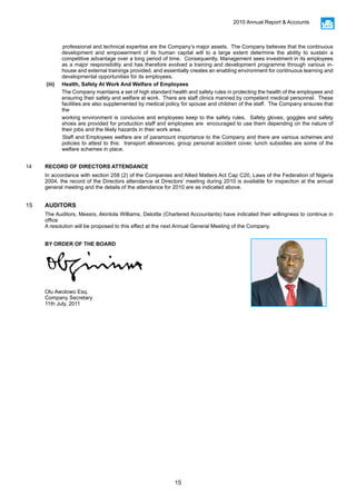 15
2010 Annual Report & Accounts
professional and technical expertise are the Company’s major assets. The Company believes that the continuous
development and empowerment of its human capital will to a large extent determine the ability to sustain a
competitive advantage over a long period of time. Consequently, Management sees investment in its employees
as a major responsibility and has therefore evolved a training and development programme through various in-
house and external trainings provided, and essentially creates an enabling environment for continuous learning and
developmental opportunities for its employees.
(iii)	 Health, Safety At Work And Welfare of Employees
The Company maintains a set of high standard health and safety rules in protecting the health of the employees and
ensuring their safety and welfare at work. There are staff clinics manned by competent medical personnel. These
facilities are also supplemented by medical policy for spouse and children of the staff. The Company ensures that
the
working environment is conducive and employees keep to the safety rules. Safety gloves, goggles and safety
shoes are provided for production staff and employees are encouraged to use them depending on the nature of
their jobs and the likely hazards in their work area.
Staff and Employees welfare are of paramount importance to the Company and there are various schemes and
policies to attest to this: transport allowances, group personal accident cover, lunch subsidies are some of the
welfare schemes in place.
14 RECORD OF DIRECTORS ATTENDANCE
In accordance with section 258 (2) of the Companies and Allied Matters Act Cap C20, Laws of the Federation of Nigeria
2004, the record of the Directors attendance at Directors’ meeting during 2010 is available for inspection at the annual
general meeting and the details of the attendance for 2010 are as indicated above.
15 AUDITORS
The Auditors, Messrs, Akintola Williams, Deloitte (Chartered Accountants) have indicated their willingness to continue in
office
A resolution will be proposed to this effect at the next Annual General Meeting of the Company.
BY ORDER OF THE BOARD
Olu Awolowo Esq.
Company Secretary
11th July, 2011
 