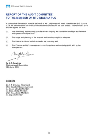 16
2010 Annual Report & Accounts
REPORT OF THE AUDIT COMMITTEE
TO THE MEMBER OF UTC NIGERIA PLC
In consolance with section 359 Sub-section 6 of the Companies and Allied Matters Act Cap C 20 LFN
2004, we have reviewed the financial reports of the company for the year ended 31st December, 2010
and our reports run thus:
(a).	 The accounting and reporting policies of the Company are consistent with legal requirements 		
	 and agreed ethical practices.
(b) 	 The scope and planning of the external audit are in our opinion adequate.
(c) 	 The internal audit and technical checks are operating well.
(d) 	 The External Auditor's management control report was satisfactorily dealth with by the 			
	Management.
Dr. A. T. Oniwinde
Chairman-Audit Committee
12th June, 2011
MEMBERS
Dr. A. T. Oniwinde (Chairman)
Chief Kayode Odufuwa (Member)
Mr. Moses Igbrude (Member)
Mr. Bode Adediji (Member)
Engr. K.A. Adeola (Member)
Mr. Deji Alli (Member)
 