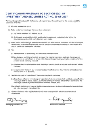 17
2010 Annual Report & Accounts
CERTIFICATION PURSUANT TO SECTION 60(2) OF
INVESTMENT AND SECURITIES ACT NO. 29 OF 2007
We the undersigned hereby certify the following with regards to our financial report for the period ended 31st
December, 2010 that:
(a) We have reviewed the report;
(b) To the best of our knowledge, the report does not contain:
(i) Any untrue statement of a material fact,or
(ii) Omit to state a material fact, which would make the statement, misleading in the light of the
circumstances under which such statement were made;
(c) To the best of our knowledge, the financial statement and other financial information included in the report
fairly present in all material aspects the financial condition and results of operation of the company as of,
and for the periods presented in the report.
(d)	We:
(i) are responsible for establishing and maintaining internal controls.
(ii) have designed such internal controls to ensure that material information relating to the company is
made known to such officers by others within those entities particularly during the period in which the
periodic reports are being prepared;
(iii) have evaluated the effectiveness of the company’s internal controls as of date within 90 days prior to
the report;
(iv) have present in the report our conclusions about the effectiveness of our internal controls based on
our evaluation as of that date;
(e)	 We have disclosed to the auditors of the company and audit committee:
(i) all significant deficiency in the design or orperation of internal controls which would adversely affect the
company’s ability to record, process, summarize and report financial data and have identified for the
company’s auditors any material weakness in internal controls, and
(ii) any fraud, whether or not material, that involves management or other employees who have significant
role in the company’s internal controls
(f)	 We have identified in the report whether or not there were significant deficiencies and material
weaknesses.
_________________________					_________________________
Managing Director/CEO					Financial Controller
 