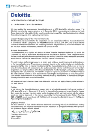 18
2010 Annual Report & Accounts
We have audited the accompanying financial statements of UTC Nigeria Plc, set out on pages 17 to
33 which comprise the balance sheet as at 31 December 2010, income statement, statement of cash
flows, statement of value added for the year then ended, summary of the significant accounting policies,
financial summary and other explanatory information.
Directors’ Responsibility for the Financial Statements
The Directors are responsible for the preparation and fair presentation of these financial statements
in accordance with the Companies and Allied Matters Act, Cap C20, LFN 2004, and for such internal
control as the Directors determine are necessary to enable the preparation of financial statements that
are free from material misstatement, whether due to fraud or error.
	
Auditors’ Responsibility
Our responsibility is to express an opinion on these financial statements based on our audit. We
conducted our audit in accordance with International Standards on Auditing. Those standards require
that we comply with ethical requirements and plan and perform the audit to obtain reasonable assurance
about whether the financial statements are free from material misstatement.
An audit involves performing procedures to obtain audit evidence about the amounts and disclosures
in the financial statements. The procedures selected depend on the auditors’ judgment, including the
assessment of the risks of material misstatement of the financial statements, whether due to fraud or
error. In making those risk assessments, the auditors consider internal control relevant to the entity’s
preparation and fair presentation of the financial statements in order to design audit procedures that are
appropriate in the circumstances, but not for the purpose of expressing an opinion on the effectiveness of
the entity’s internal control. An audit also includes evaluating the appropriateness of accounting policies
used and the reasonableness of accounting estimates made by the Directors, as well as evaluating the
overall presentation of the financial statements.
We believe that the audit evidence we have obtained is sufficient and appropriate to provide a basis for
our audit opinion.
Opinion
In our opinion, the financial statements present fairly, in all material respects, the financial position of
UTC Nigeria Plc as at 31 December 2010, and of its financial performance and its cash flows for the year
then ended; the company has kept proper books of account, which are in agreement with the balance
sheet and income statement, in the manner required by the Companies and Allied Matters Act, Cap
C20, LFN 2004, and, in accordance with the Statements of Accounting Standards issued by the Nigerian
Accounting Standards Board.
Emphasis of matter
We draw attention to Note 2 to the financial statements concerning the accumulated losses, working
capital deficiency and negative cash flows which are indications of going concern threat. Our opinion is
not qualified in respect of these matters.
Chartered Accountants
Lagos, Nigeria
27 June 2011
Akintola Williams Deloitte
235 Ikorodu Road, Ilupeju
P.O. Box 965, Marina
Lagos
Nigeria
Tel: +234 (1) 271 7800
Fax: +234 (1) 271 7801
www.deloitte.com/ng
Deloitte®
INDEPENDENT AUDITORS’ REPORT
TO THE MEMBERS OF UTC NIGERIA PLC
 