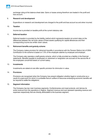 20
2010 Annual Report & Accounts
	 exchange ruling at the balance sheet date. Gains or losses arising therefrom are treated in the profit and 		
	 loss account.
	
9.	 Research and development
	 Expenditure on research and development are charged to the profit and loss account as and when incurred.
10.	 Taxation
	 Income tax is provided on taxable profit at the current statutory rate
11.	 Deferred taxation
	
	 Deferred taxation is provided by the liability method which represents taxation at current rates on the 		
	 differences between the net book values of fixed assets qualifying for capital allowances and their 		
	 corresponding income tax written down values.
12.	 Retirement benefits and gratuity scheme
	 The Company makes provision for retirement benefits in accordance with the Pension Reform Act of 2004. 	
	 Contribution to the scheme is based on 7.5% of the employee salaries by employee and employer.
	
	 The Company also operates a staff gratuity scheme, which is fully provided as a liability in the financial 		
	 statements. Benefits payable to employees on retirement or resignation are accrued on the service life of 		
	 the employees concerned based on current salary.
	
13.	 Investments
		
	 Investments are stated at cost after specific provision for diminution in value.
14.	 Provisions
	 Provisions are recognised when the Company has present obligation whether legal or constructive as a 		
	 result of a past event for which it is probable that an outflow of resources embodying economic benefits will 	
	 be required to settle the obligations.		
15. 	 Segment information
	 The Company has two main business segments; Confectioneries and meat products; and derives its 		
	 entire revenue from the operations in Nigeria. Segment revenue and cost represent operating revenue and 	
	 expenses respectively that are directly attributable to the business segment.
 