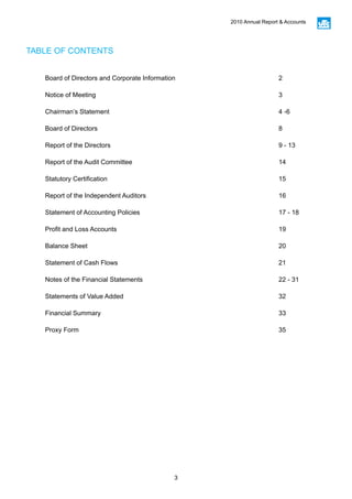3
2010 Annual Report & Accounts
TABLE OF CONTENTS
Board of Directors and Corporate Information 2
Notice of Meeting 3
Chairman’s Statement 4 -6
Board of Directors 8
Report of the Directors 9 - 13
Report of the Audit Committee 14
Statutory Certification 15
Report of the Independent Auditors 16
Statement of Accounting Policies 17 - 18
Profit and Loss Accounts 19
Balance Sheet 20
Statement of Cash Flows 21
Notes of the Financial Statements 22 - 31
Statements of Value Added 32
Financial Summary 33
Proxy Form 35
 