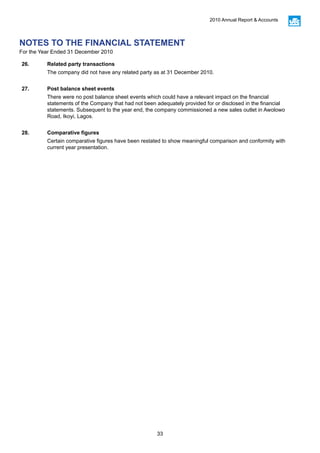 33
2010 Annual Report & Accounts
26. Related party transactions
The company did not have any related party as at 31 December 2010.
27. Post balance sheet events
There were no post balance sheet events which could have a relevant impact on the financial
statements of the Company that had not been adequately provided for or disclosed in the financial
statements. Subsequent to the year end, the company commissioned a new sales outlet in Awolowo
Road, Ikoyi, Lagos.
28. Comparative figures
Certain comparative figures have been restated to show meaningful comparison and conformity with
current year presentation.
NOTES TO THE FINANCIAL STATEMENT
For the Year Ended 31 December 2010
 