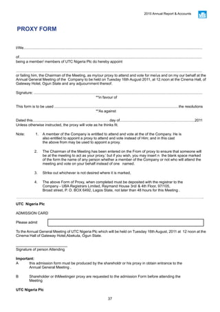 37
2010 Annual Report & Accounts
PROXY FORM
I/We..............................................................................................................................................................................
of..................................................................................................................................................................................
being a member/ members of UTC Nigeria Plc do hereby appoint
.....................................................................................................................................................................................
or failing him, the Chairman of the Meeting, as my/our proxy to attend and vote for me/us and on my our behalf at the
Annual General Meeting of the Company to be held on Tuesday 16th August 2011, at 12.noon at the Cinema Hall, of
Gateway Hotel, Ogun State and any adjuournment thereof.
Signature: ....................................................................................................................................................................
						**in favour of
This form is to be used .........................................................................................................................the resolutions
						**As against
Dated this...........................................................................day of.........................................................................2011
Unless otherwise instructed, the proxy will vote as he thinks fit.
Note: 	 1. 	 A member of the Company is entitled to attend and vote at the of the Company. He is 			
		 also entitled to appoint a proxy to attend and vote instead of Him; and in this cast 			
		 the above from may be used to appoint a proxy.
	 2.	 The Chairman of the Meeting has been entered on the From of proxy to ensure that someone will 	
		 be at the meeting to act as your proxy,’ but if you wish, you may insert n the blank space marked 		
		 of the form the name of any person whether a member of the Company or not who will attend the 		
		 meeting and vote on your behalf instead of one 	 named.
	 3.	 Strike out whichever is not desired where it is marked,
	 4.	 The above Form of Proxy, when completed must be deposited with the registrar to the 			
		 Company - UBA Registrars Limited, Raymand House 3rd/ & 4th Floor, 97/105, 				
		 Broad street, P. O. BOX 6492, Lagos State, not later than 48 hours for this Meeting .
UTC Nigeria Plc
ADMISSION CARD
Please admit
To the Annual General Meeting of UTC Nigeria Plc which will be held on Tuesday 16th August, 2011 at 12 noon at the
Cinema Hall of Gateway Hotel,Abekuta, Ogun State.
_________________________
Signature of person Attending
Important:
A 	 this admission form must be produced by the shareholdr or his proxy in obtain entrance to the 			
	 Annual General Meeting .
B 	 Shareholder or thMeetingeir proxy are requested to the admission Form before attending the 			
	Meeting
UTC Nigeria Plc
 