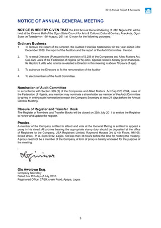 5
2010 Annual Report & Accounts
NOTICE IS HEREBY GIVEN THAT the 43rd Annual General Meeting of UTC Nigeria Plc will be
held at the Cinema Hall of the Ogun State Council for Arts & Culture (Cultural Centre), Abeokuta, Ogun
State on Tuesday on 16th August, 2011 at 12 noon for the following purposes:
Ordinary Business
1	 To receive the report of the Director, the Audited Financial Statements for the year ended 31st
December 2010, the report of the Auditors and the report of the Audit Committee thereon.
2.	 To re-elect Directors (Pursuant to the provision of S.256 of the Companies and Allied Matters Act,
Cap.C20 Laws of the Federation of Nigeria (LFN) 2004, Special notice is hereby given that Apos-
tle Hayford I. Alile who is to be re-elected a Director in this meeting is above 70 years of age).
3.	 To authorize the Directors to fix the remuneration of the Auditor
4.	 To elect members of the Audit Committee.
Nomination of Audit Committee
In accordance with Section 369 (5) of the Companies and Allied Matters Act Cap C20 2004, Laws of
the Federation of Nigeria, any member may nominate a shareholder as member of the Audit Committee
by giving in writing such nomination to reach the Company Secretary at least 21 days before the Annual
General Meeting.
Closure of Register and Transfer Book
The Register of Members and Transfer Books will be closed on 25th July 2011 to enable the Registrar
to review and update the register.
Proxies
A member of the Company entitled to attend and vote at the General Meting is entitled to appoint a
proxy in his stead. All proxies bearing the appropriate stamp duty should be deposited at the office
of Registrars to the Company, UBA Registrars Limited, Raymond Houses 3rd & 4th Floors, 91/105,
Broad street, P. O. Book 6492, Lagos. not less than 48 hours before the time for holding the meeting.
A proxy need not be a member of the Company, A form of proxy is hereby enclosed for the purpose of
the meeting.
By order of the Board.
Olu Awolowo Esq.
Company Secretary
Dated this 11th day of July 2010.
Registered Office: 27/29, creek Road, Apapa, Lagos.
NOTICE OF ANNUAL GENERAL MEETING
 
