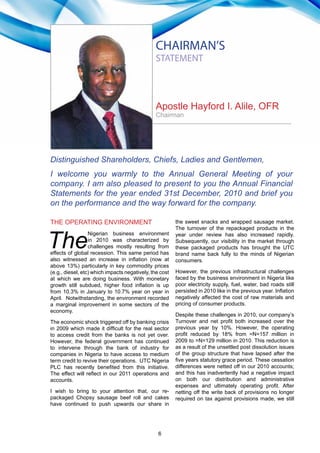 6
2010 Annual Report & Accounts
THE OPERATING ENVIRONMENT
The
Nigerian business environment
in 2010 was characterized by
challenges mostly resulting from
effects of global recession. This same period has
also witnessed an increase in inflation (now at
above 13%) particularly in key commodity prices
(e.g., diesel, etc) which impacts negatively, the cost
at which we are doing business. With monetary
growth still subdued, higher food inflation is up
from 10.3% in January to 10.7% year on year in
April. Notwithstanding, the environment recorded
a marginal improvement in some sectors of the
economy.
The economic shock triggered off by banking crisis
in 2009 which made it difficult for the real sector
to access credit from the banks is not yet over.
However, the federal government has continued
to intervene through the bank of industry for
companies in Nigeria to have access to medium
term credit to revive their operations. UTC Nigeria
PLC has recently benefited from this initiative.
The effect will reflect in our 2011 operations and
accounts.
I wish to bring to your attention that, our re-
packaged Chopsy sausage beef roll and cakes
have continued to push upwards our share in
the sweet snacks and wrapped sausage market.
The turnover of the repackaged products in the
year under review has also increased rapidly.
Subsequently, our visibility in the market through
these packaged products has brought the UTC
brand name back fully to the minds of Nigerian
consumers.
However, the previous infrastructural challenges
faced by the business environment in Nigeria like
poor electricity supply, fuel, water, bad roads still
persisted in 2010 like in the previous year. Inflation
negatively affected the cost of raw materials and
pricing of consumer products.
Despite these challenges in 2010, our company’s
Turnover and net profit both increased over the
previous year by 10%. However, the operating
profit reduced by 18% from =N=157 million in
2009 to =N=129 million in 2010. This reduction is
as a result of the unsettled post dissolution issues
of the group structure that have lapsed after the
five years statutory grace period. These cessation
differences were netted off in our 2010 accounts;
and this has inadvertently had a negative impact
on both our distribution and administrative
expenses and ultimately operating profit. After
netting off the write back of provisions no longer
required on tax against provisions made, we still
CHAIRMAN’S
STATEMENT
Apostle Hayford I. Alile, OFR
Chairman
Distinguished Shareholders, Chiefs, Ladies and Gentlemen,
I welcome you warmly to the Annual General Meeting of your
company. I am also pleased to present to you the Annual Financial
Statements for the year ended 31st December, 2010 and brief you
on the performance and the way forward for the company.
 