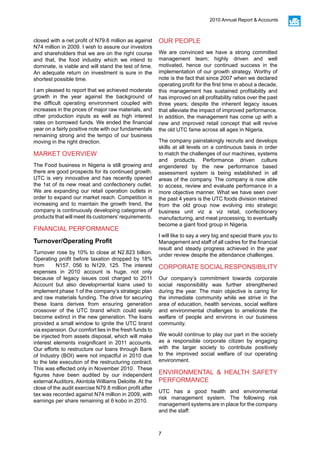 7
2010 Annual Report & Accounts
closed with a net profit of N79.8 million as against
N74 million in 2009. I wish to assure our investors
and shareholders that we are on the right course
and that, the food industry which we intend to
dominate, is viable and will stand the test of time.
An adequate return on investment is sure in the
shortest possible time.
I am pleased to report that we achieved moderate
growth in the year against the background of
the difficult operating environment coupled with
increases in the prices of major raw materials, and
other production inputs as well as high interest
rates on borrowed funds. We ended the financial
year on a fairly positive note with our fundamentals
remaining strong and the tempo of our business
moving in the right direction.
MARKET OVERVIEW
The Food business in Nigeria is still growing and
there are good prospects for its continued growth.
UTC is very innovative and has recently opened
the 1st of its new meat and confectionery outlet.
We are expanding our retail operation outlets in
order to expand our market reach. Competition is
increasing and to maintain the growth trend, the
company is continuously developing categories of
products that will meet its customers’requirements.
FINANCIAL PERFORMANCE
Turnover/Operating Profit
Turnover rose by 10% to close at N2.823 billion.
Operating profit before taxation dropped by 18%
from N157, 056 to N129, 125. The interest
expenses in 2010 account is huge, not only
because of legacy issues cost charged to 2011
Account but also developmental loans used to
implement phase 1 of the company’s strategic plan
and raw materials funding. The drive for securing
these loans derives from ensuring generation
crossover of the UTC brand which could easily
become extinct in the new generation. The loans
provided a small window to ignite the UTC brand
via expansion. Our comfort lies in the fresh funds to
be injected from assets disposal, which will make
interest elements insignificant in 2011 accounts.
Our efforts to restructure our loans through Bank
of Industry (BOI) were not impactful in 2010 due
to the late execution of the restructuring contract.
This was effected only in November 2010. These
figures have been audited by our independent
external Auditors, Akintola Williams Deloitte. At the
close of the audit exercise N79.8 million profit after
tax was recorded against N74 million in 2009, with
earnings per share remaining at 6 kobo in 2010.
OUR PEOPLE
We are convinced we have a strong committed
management team; highly driven and well
motivated, hence our continued success in the
implementation of our growth strategy. Worthy of
note is the fact that since 2007 when we declared
operating profit for the first time in about a decade,
this management has sustained profitability and
has improved on all profitability ratios over the past
three years; despite the inherent legacy issues
that alleviate the impact of improved performance.
In addition, the management has come up with a
new and improved retail concept that will revive
the old UTC fame across all ages in Nigeria.
The company painstakingly recruits and develops
skills at all levels on a continuous basis in order
to match the challenges of our machines, systems
and products. Performance driven culture
engendered by the new performance based
assessment system is being established in all
areas of the company. The company is now able
to access, review and evaluate performance in a
more objective manner. What we have seen over
the past 4 years is the UTC foods division retained
from the old group now evolving into strategic
business unit viz a viz retail, confectionery
manufacturing, and meat processing, to eventually
become a giant food group in Nigeria.
I will like to say a very big and special thank you to
Management and staff of all cadres for the financial
result and steady progress achieved in the year
under review despite the attendance challenges.
CORPORATESOCIALRESPONSIBILITY
Our company’s commitment towards corporate
social responsibility was further strengthened
during the year. The main objective is caring for
the immediate community while we strive in the
area of education, health services, social welfare
and environmental challenges to ameliorate the
welfare of people and environs in our business
community.
We would continue to play our part in the society
as a responsible corporate citizen by engaging
with the larger society to contribute positively
to the improved social welfare of our operating
environment.
ENVIRONMENTAL & HEALTH SAFETY
PERFORMANCE
UTC has a good health and environmental
risk management system. The following risk
management systems are in place for the company
and the staff:
 