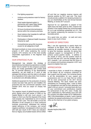 8
2010 Annual Report & Accounts
•	 Fire fighting equipment
•	 Uniforms and protective mask for factory 	
	workers.
•	 Good waste disposal system in 			
	 partnership with Lagos State Waste 		
	 Management Agency (LAWMA).
•	 24 hours functional clinic/ambulance 		
	 service within the company premises.
•	 Good retainer ship hospitals for staff and 	
	 their immediate family.
•	 Participation in National Health Insurance 	
	 Scheme for staff.
•	 Comprehensive group life insurance 		
	 covers for all categories of staff.
We hope to embark on more community beneficial
projects in 2011 while sustaining the current
projects. UTC remains one of the most socially
responsible organizations in the Nigerian food
Industry.
OUR STRATEGIC PLAN
Management has adopted the strategy of
decentralizing manufacturing operations to enable
faster “time to market” for the company’s products
which are mostly perishables with Limited shelf
life. To promote efficiency of the decentralized
operations, we will install an IT point of sale
package that will give real time data on all aspect
of our operations in the value chain; from inventory
to production and ultimately delivery.
Additional equipment for the production of savory
snacks has been fully paid for and installed; this
production line has commenced operation since
October 2010. And our output on chopsy has
tripled.
The negative impact of global financial meltdown
which started since last quarter of 2008 on the
Capital Market is still very much around. I am
happy to inform you that the disposal of the Creek
road property has materialized by end of second
quarter of 2011 year. This will enable us fund the
relocation of the company to a more conducive
business environment, addressed the working
capital deficiency of the company, and correct
negative cashflows. I am pleased to inform you that
with half year result of 2011 there are indication
that our legacy accumulated losses will be written
off and that our negative revenue reserve will
become positive by 2011 year end. This trend
should provide a platform for declaring dividend to
you our shareholders at the next Annual General
Meeting, to review 2011 account.
Approval for our application in respect of the
rights issue has been given by SEC; however the
situation in the capital market may not be favorable
for us to get something substantial out of it. We
are however postponing the exercise to a more
favorable period.
On a good note, our policy on cash and carry
basis is very much in force.
BOARD OF DIRECTORS
May I use this opportunity to openly thank the
members of the Board, first, for their efforts in
exploring all possible avenues to secure funds
to grow the business, secondly, for giving their
unalloyed support to management of UTC to
achieve current positive results, in addition to
the results of 2010, and the positive result for
the first half year 2011 and the strategic plan for
2011 onwards, I am convinced that the future of
our company and business prospects in 2011 and
beyond is brighter than ever.
APPRECIATION
I would like to thank, on behalf of my colleagues
on the Board, all our numerous customers for
their support over the years. Our immense thanks
to all the shareholders for your support and
perseverance and it is our hope that our smiles
will be more pronounced at the 2011 Annual
General Meeting. The stock market has been
anticipating our increasing value. I wish to thank
the management and staff for their dedication and
belief in the turn around. I sincerely thank all of you
for your commitment and contributions towards
the achievement of the UTC vision. Finally, last
year I celebrated my 70th birthday and in line with
the company and allied matter act of 1990(section
256), if the shareholders so desire, l wish a special
resolution be passed authorising me to continue in
office as the chairman of our great company.
Apostle Hayford Alile OFR
Lagos
 