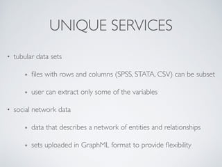 UNIQUE SERVICES
• tubular data sets	

๏ ﬁles with rows and columns (SPSS, STATA, CSV) can be subset	

๏ user can extract only some of the variables	

• social network data	

๏ data that describes a network of entities and relationships	

๏ sets uploaded in GraphML format to provide ﬂexibility
 