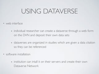 USING DATAVERSE
• web interface	

๏ individual researcher can create a dataverse through a web form
on the DVN and deposit their own data sets	

๏ dataverses are organized in studies which are given a data citation
so they can be referenced	

• software installation	

๏ institution can intall it on their servers and create their own
Dataverse Network
 