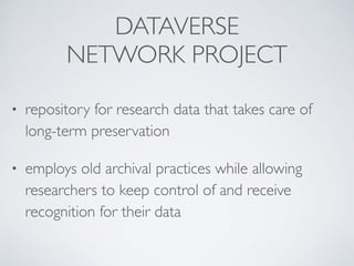 DATAVERSE 	

NETWORK PROJECT
• repository for research data that takes care of
long-term preservation	

• employs old archival practices while allowing
researchers to keep control of and receive
recognition for their data
 
