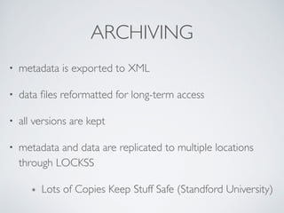 ARCHIVING
• metadata is exported to XML	

• data ﬁles reformatted for long-term access	

• all versions are kept	

• metadata and data are replicated to multiple locations
through LOCKSS	

๏ Lots of Copies Keep Stuff Safe (Standford University)
 