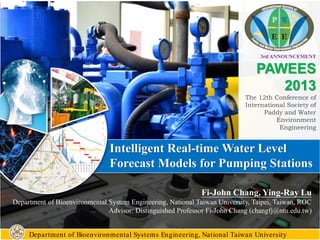 3rd ANNOUNCEMENT
PAWEES
2013
The 12th Conference of
International Society of
Paddy and Water
Environment
Engineering
Intelligent Real-time Water Level
Forecast Models for Pumping Stations
Department of Bioenvironmental Systems Engineering, National Taiwan University
Fi-John Chang, Ying-Ray Lu
Department of Bioenvironmental System Engineering, National Taiwan University, Taipei, Taiwan, ROC
Advisor: Distinguished Professor Fi-John Chang (changfj@ntu.edu.tw)
 