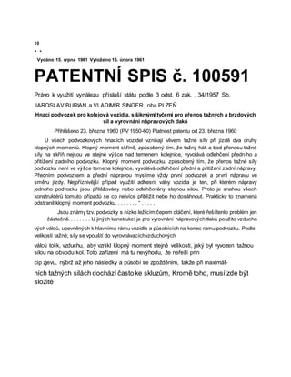 10
• •
Vydáno 15. srpna 1961 Vyloženo 15. února 1961
PATENTNÍ SPIS č. 100591
Právo k využití vynálezu přísluší státu podle 3 odst. 6 zák. . 34/1957 Sb.
JAROSLAV BURIAN a VLADIMÍR SINGER, oba PLZEŇ
Hnací podvozek pro kolejová vozidla, s šikmými tyčemi pro přenos tažných a brzdových
sil a vyrovnání nápravových tlaků
Přihlášeno 23. března 1960 (PV 1950-60) Platnost patentu od 23. března 1960
U všech podvozkových hnacích vozidel vznikají vlivem tažné síly při jízdě dva druhy
klopných momentů. Klopný moment skříně, způsobený tím, že tažný hák a bod přenosu tažné
síly na skříň nejsou ve stejné výšce nad temenem kolejnice, vyvolává odlehčení předního a
přitížení zadního podvozku. Klopný moment podvozku, způsobený tím, že přenos tažné síly
podvozku není ve výšce temena kolejnice, vyvolává odlehčení přední a přitížení zadní nápravy.
Předním podvozkem a přední nápravou myslíme vždy první podvozek a první nápravu ve
směru jízdy. Nejpříznivější případ využití adhesní váhy vozidla je ten, při kterém nápravy
jednoho podvozku jsou přitěžovány nebo odlehčovány stejnou silou. Proto je snahou všech
konstruktérů tomuto případů se co nejvíce přiblížit nebo ho dosáhnout. Prakticky to znamená
odstranit klopný moment podvozku. . . . . . . . “ . . . . .
Jsou známy tzv. podvozky s nízko ležícím čepem otáčení, které řeší tento problém jen
částečně. . . . . . . . U jiných konstrukcí je pro vyrovnání nápravových tlaků použito vzducho
vých válců, upevněných k hlavnímu rámu vozidla a působících na konec rámu podvozku. Podle
velikosti tažné; síly se vpouští do vyrovnávacíchvzduchových
válců tolik, vzduchu, aby vznikl klopný moment stejné velikosti, jaký byl vyvozen tažnou
silou na obvodu kol. Toto zařízení má tu nevýhodu, že neřeší prin
cip zjevu, nýbrž až jeho následky a působí se zpožděním, takže při maximál-
ních tažných silách dochází často ke skluzům, Kromě toho, musí zde být
složité
 