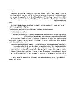 3 100591 · ·
tlačí zespodu na čelník 17 a klopí podvozek proti směru točení ručiček hodinových, zatím co
otočný čep zadního podvozku tlačí na lomenou tyč 4 zadního 80 podvozku, která se chce ještě
více lomit, a táhne prostřednictvím táhla 15 přední čelník 17 zadního podvozku směrem dolů a
tím klopí tento podvozek opět proti směru točení ručiček hodinových, takže jsou eliminovány
klopné momenty pod
vozků.
Dříve popsaný vynález odstraňuje nevýhody dosud používaných konstrukcí a má
proti nim naopak tyto výhody: .” .
-- Otočný čep je přibližně ve středu podvozku, což dovoluje volné natáčení
podvozku pro oba směry jízdy;
nemůže dojít k rozkmitání, neklidnému chodu nebo natočení podvozku k jedné straně pro
přenos tažných a brzdových sil a abnormálnímu opotřebení 90 okolků;
spojuje výhody přenosu tažných a brzdových sil pevnými otočnými čepy, které mají malé
řídící síly, s výhodami přenosu tažných a brzdových sil pomocí šikmých tyčí, které poskytují
maximální využití adhesní váhy.
1. Hnací podvozek pro kolejová vozidla, s šikmými tyčemi pro přenos tažných a brzdových sil a
vyrovnání nápravových tlaků, vyznačený tím, že šikmé tyče (4, 5) pro přenos tažných a
brzdových sil jsou lomené a jsou uchyceny na jednom konci ke skříni (6) a na druhém konci k
otočnému čepu (2) podvozku, umístěnému přibližně v příčné ose podvozku, přičemž v místě
lomení 100 nebo poblíž něho jsou k šikmým tyčím (4, 5) připojeny vzpěry nebo táhla (12, 13,
14, 15) opírající se prostřednictvím kluzátka (16) o spodní plochu čelníku (17) rámu podvozku
(1). .
2. Hnací podvozek podle bodu 1 vyznačený tím, že konce šikmých tyčí (4, 5) jsou ke skříni
(6) připojeny pružně
 