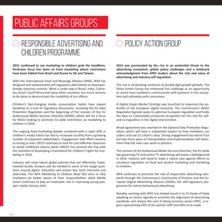 2015 continued to see marketing to children grab the headlines.
Particular focus has been on food marketing where restrictions
have been tabled from Brazil and Russia to UK and Taiwan.
With the International Food and Beverage Alliance (IFBA), WFA has
designed and implemented self-regulatory alternatives to dispropor-
tionate statutory controls. Work is under way in Brazil, India, Colom-
bia, Brazil, South Africa and many other countries; but much remains
to be done to demonstrate the credibility of our efforts.
Children’s fast-changing media consumption habits have played
backdrop to a host of regulatory discussions, including the EU Data
Protection Regulation and the beginning of the revision of the EU
Audiovisual Media Services Directive (AVMS), which will be a focus
for NGOs looking to promote EU-wide restrictions on marketing to
children in 2016.
The ongoing food marketing debate combined with a rapid shift in
children’s media habits has led to increased scrutiny from a growing
number of important stakeholders. Engagement with WHO remains
as strong as ever, OECD continues to look for cost-effective measures
to tackle childhood obesity while UNICEF has entered the fray with
the intention of developing a framework for children’s rights for mar-
keting in 2016.
Industry will need robust global policies that are effectively imple-
mented locally. Answers will be needed to some of the tough ques-
tions around digital. Education will remain key; both internally and
externally. The WFA Marketing to Children Road Test aims to help
marketers be better aware of their responsibilities while Media
Smart continues to play an invaluable role in improving young peo-
ple’s media literacy skills.
2015 was punctuated by the rise in an existential threat to the
advertising ecosystem, global policy challenges and a landmark
acknowledgment from APEC leaders about the role and value of
advertising and industry self-regulation.
The rise in ad blocking continues at double digit growth globally. The
Policy Action Group has embraced this challenge as an opportunity
to revisit how marketers communicate with partners in the ecosys-
tem and ultimately with consumers.
A Digital Single Market Strategy was launched to maximise the po-
tential of the European digital economy. The Commission’s Better
Regulation Agenda seeks to optimise European regulation and holds
the keys to a potentially enhanced recognition for the role for self-
and co-regulation in the digital environment.
Broad agreement was reached on the General Data Protection Regu-
lation, which will have a substantial impact on how marketers can
collect and use EU citizen’s data. Strong engagement has borne fruit
but two more years of interpretation and implementation will deter-
mine how the new rules work in practice.
The revision of the Audiovisual Media Services Directive, the EU-wide
law governing TV and online TV advertising will prove a battleground
in 2016. Industry will need to make a robust case against efforts to
introduce regulation on food and alcohol marketing and marketing
to children.
WFA continues to promote the role of responsible advertising stan-
dards through the Commission’s Community of Practice and the Eu-
ropean Digital Advertising Alliance (EDAA), the self-regulatory pro-
gramme for online behavioural advertising.
Notably, working with APEC has helped result in its 21 Heads of State
adopting an Action Agenda to promote the alignment of advertising
standards and reduce the cost of doing business across APEC, a re-
gion representing 54% of the world’s GDP and 44% of its trade.
RESPONSIBLE ADVERTISING AND
CHILDREN PROGRAMME
POLICY ACTION GROUP
public affairs GROUPS
14
 