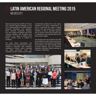 latin american regionAl meeting 2015
mexico city
Mexico City played host to WFA’s 13th
Annual
Latin American Regional Meeting on June
16-17. Representatives from WFA’s national
advertiser associations from Argentina,
Brazil, Colombia, Guatemala, Paraguay,
Peru and Uruguay sat together with senior
corporate members from companies with
activities in the region to address brand
owners’ priority issues in relation to
marketing.
The public affairs presentations and
discussions at the forum focused on issues
relating to responsible food marketing,
marketing to children, alcohol marketing
and digital governance, while the
marketing sessions centred around digital
transformation globally and in the region,
integration and agency collaboration, as
well as maximising the impact of digital
content, with case studies from corporate
members, as well as specialised agencies
such as Unruly. A focus was also given over
to marketing in the connected age and the
latest trends in digital.
The two-day event was chaired by the WFA
Vice-President for Latin America and Grupo
Bimbo’s Senior Vice-President of Marketing,
Javier Medrano. The 2016 meetings will be
co-hosted together with the Colombian
Advertiser Association (ANDA Colombia) in
Cartagena in September.
21
 