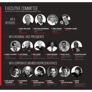 Executive Committee
DAVID WHELDON
CMO
RBS
WFA President
(AS ELECTED AT THE ANNUAL GENERAL MEETING ON MARCH 17, 2015)
1 MATTHIAS BERNINGER
VP Public Affairs
MARS
WFA Deputy President
2 MIKE HUGHES
Director General
ISBA, UK
WFA Treasurer
3 STEPHAN LOERKE
WFA CEO
4
JEAN-JACQUES
VELKENIERS
VP Marketing, Europe
Anheuser-Busch InBev
11 ALESSANDRO
CAGLI
EU Affairs Director
Ferrero
12 PALOMA
CASTRO MARTINEZ
Director of Global
Corporate Affairs
LVMH
13 PACO
CASA DE FALGUERA
CMO
Grupo Bimbo
15 SARAH
DELEA
Director External Affairs
Health & Wellness
Mondelez International
16DAMIEN
CUMMINGS
CMO, ASEAN & Pacific
Philips
14
WFA Corporate Member Representatives
wfa
officers 2 3 41
11 12 13 14 15 16
5 6 7 8 9 10
WFA Regional Vice-Presidents
SERGEY GLUSHKOV
President
RAA, Russia
Regional VP C&E Europe
5 LOÏC ARMAND
Senior VP External Affairs
L’Oréal
Regional VP Western Europe
6 BOB LIODICE
President & CEO
ANA, USA
Regional VP North America
7 JAVIER MEDRANO
Senior VP Marketing
Grupo Bimbo
Regional VP Latin America
8 RAHUL WELDE
VP Media, Asia, Africa,
Middle East & Turkey
Unilever
Regional VP Asia-Pacific
9 IDORENYEN ENANG
Managing Director,
Central West Africa
L’Oréal
Regional VP Africa
10
4
 