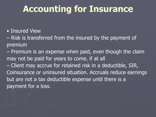 Accounting for Insurance •  Insured View –  Risk is transferred from the insured by the payment of premium –  Premium is an expense when paid, even though the claim may not be paid for years to come, if at all –  Client may accrue for retained risk in a deductible, SIR, Coinsurance or uninsured situation. Accruals reduce earnings but are not a tax deductible expense until there is a payment for a loss. 