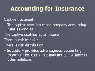 Accounting for Insurance Captive treatment –  The captive uses insurance company accounting rules as long as: The captive qualifies as an insurer There is risk transfer There is risk distribution –  Subsidiary provides advantageous accounting treatment for losses that may not be available in other solutions 