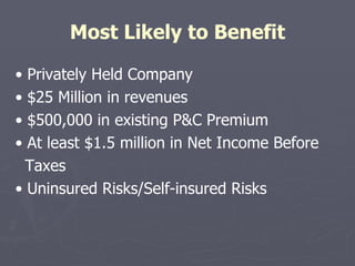 Most Likely to Benefit •  Privately Held Company •  $25 Million in revenues •  $500,000 in existing P&C Premium •  At least $1.5 million in Net Income Before Taxes •  Uninsured Risks/Self-insured Risks 