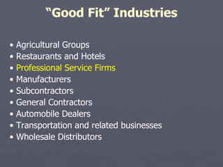 “ Good Fit” Industries •  Agricultural Groups •  Restaurants and Hotels •  Professional Service Firms •  Manufacturers •  Subcontractors •  General Contractors •  Automobile Dealers •  Transportation and related businesses •  Wholesale Distributors 
