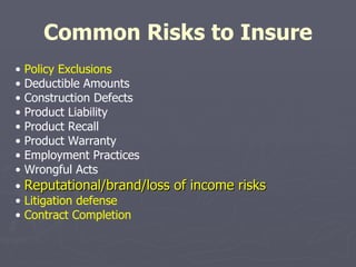 Common Risks to Insure •  Policy Exclusions •  Deductible Amounts •  Construction Defects •  Product Liability •  Product Recall •  Product Warranty •  Employment Practices •  Wrongful Acts •  Reputational/brand/loss of income risks •  Litigation defense •  Contract Completion 