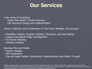 Our Services •  Key areas of Consulting: Estate And Wealth Transfer Planning Life Insurance Design and Implementation Assist in Selection and Coordination of Third Party Manager who provides: –  Feasibility Analysis, Program Initiation, Education, and Goal Setting –  Captive Conceptual Design Development –  Pro Forma Modeling –  Domicile Analysis; Business Plan and Models –  Vendor Analysis; –  RFP preparation –  Tax and Legal Opinion Coordination Implementation and Follow Through Registered Representative of and securities offered through OneAmerica Securities, Inc., Member FINRA, SIPC, a Registered Investment Advisor. Insurance Representative of American United Life Insurance Company, AUL and other insurance companies.  Wright Financial Advisors is not an affiliate of OneAmerica Securities or AUL and is not a Broker/Dealer or Registered Investment Advisor. 