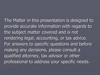 The Matter in this presentation is designed to provide accurate information with regards to  the subject matter covered and is not  rendering legal, accounting, or tax advice.  For answers to specific questions and before  making any decisions, please consult a  qualified attorney, tax advisor or other  professional to address your specific needs. 