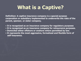 What is a Captive? Definition: A captive insurance company is a special purpose corporation or subsidiary implemented to underwrite the risks of the parent, sponsor, or sister company. •  It is recognized as an insurance company for regulatory purposes •  It is recognized as an insurance company for reinsurance purposes. •  Domiciled either offshore or onshore where permitted by law. •  It represents the most aggressive, formalized and flexible form of  self-insurance. 