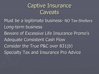 Captive Insurance Caveats Must be a legitimate business-  NO Tax-Shelters Long-term business Beware of Excessive Life Insurance Promo’s Adequate Consistent Cash Flow Consider the True P&C over 831(b) Specialty Tax and Insurance Pro Advice 