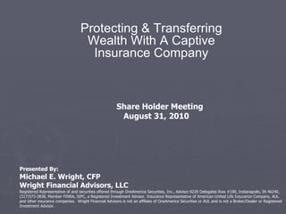 Protecting & Transferring Wealth With A Captive Insurance Company Presented By: Michael E. Wright, CFP Wright Financial Advisors, LLC Registered Representative of and securities offered through OneAmerica Securities, Inc., Advisor.9229 Delegates Row #190, Indianapolis, IN 46240,(317)573-3838, Member FINRA, SIPC, a Registered Investment Advisor. Insurance Representative of American United Life Insurance Company, AUL and other insurance companies.  Wright Financial Advisors is not an affiliate of OneAmerica Securities or AUL and is not a Broker/Dealer or Registered Investment Advisor. Share Holder Meeting  August 31, 2010 