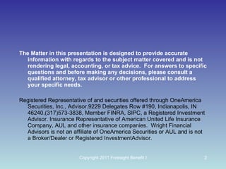 The Matter in this presentation is designed to provide accurate information with regards to the subject matter covered and is not rendering legal, accounting, or tax advice.  For answers to specific questions and before making any decisions, please consult a qualified attorney, tax advisor or other professional to address your specific needs. Registered Representative of and securities offered through OneAmerica Securities, Inc., Advisor.9229 Delegates Row #190, Indianapolis, IN 46240,(317)573-3838, Member FINRA, SIPC, a Registered Investment Advisor. Insurance Representative of American United Life Insurance Company, AUL and other insurance companies.  Wright Financial Advisors is not an affiliate of OneAmerica Securities or AUL and is not a Broker/Dealer or Registered InvestmentAdvisor. 