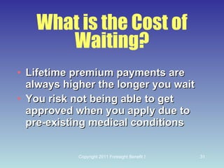What is the Cost of Waiting? Lifetime premium payments are always higher the longer you wait You risk not being able to get approved when you apply due to pre-existing medical conditions 