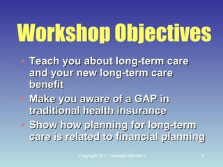Workshop Objectives Teach you about long-term care and your new long-term care benefit Make you aware of a GAP in traditional health insurance Show how planning for long-term care is related to financial planning 