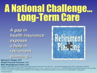 A National Challenge… Long-Term Care A gap in health insurance  exposes a  hole  in retirement planning... Michael E. Wright, CFP Wright Financial Advisors, LLC [email_address] Registered Representative of and securities offered through OneAmerica Securities, Inc., Advisor.9229 Delegates Row #190, Indianapolis, IN 46240,(317)573-3838, Member FINRA, SIPC, a Registered Investment Advisor. Insurance Representative of American United Life Insurance Company, AUL and other insurance companies.  Wright Financial Advisors is not an affiliate of OneAmerica Securities or AUL and is not a Broker/Dealer or Registered InvestmentAdvisor . 