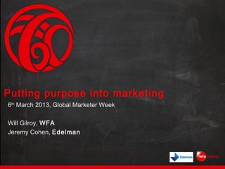 Putting purpose into marketing
6th March 2013, Global Marketer Week

Will Gilroy, WFA
Jeremy Cohen, Edelman
 