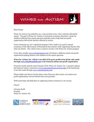 Dear Friend,

Wines for Autism was started by me, a stay-at-home mom, who is directly affected by
autism. The goal of Wines for Autism is to promote awareness that there is hope for
children suffering from autism spectrum disorders and to help fund non-profit
organizations that aid the families affected by autism.

From witnessing my son’s significant progress I have made it my goal to spread
awareness of the effectiveness of biomedical interventions while supporting charities that
share my beliefs. The vehicle I have created to do this is the Wines for Autism program.

Every three months www.winesforautism.com will feature a different autism non-profit
organization helping families with children on the autism spectrum.

Wines for Autism, Inc. will give one third of its gross profits from all the sales made
through www.winesforautism.com to the featured autism non-profit organization.

From this month until the end of January 2010, Wines for Autism, Inc. is proud to feature
the National Autism Association (www.nationalautismassociation.org) as the beneficiary
of all sales made through www.winesforautism.com.

Please kindly note that if you buy these wines from any other source, our autism non-
profit organizations will not benefit from your purchase.

With much hope and dedication to supporting autism awareness in our society.

Cheers!

Christine Roffi
Founder
Wines for Autism, Inc.
 