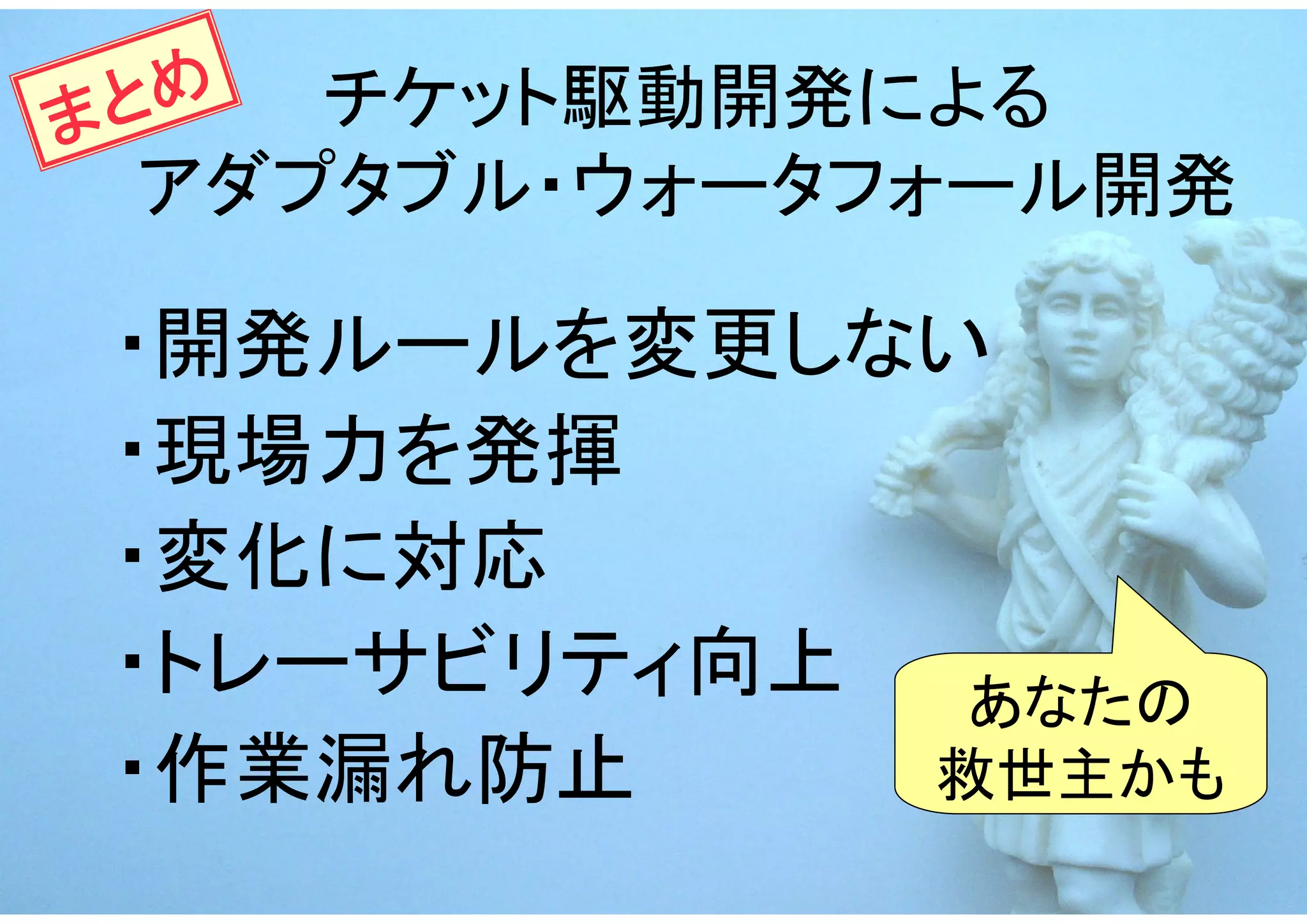 ま とめ チケット駆動開発による
  アダプタブル・ウォータフォール開発

 ・開発ルールを変更しない
 ・現場力を発揮
 ・変化に対応
 ・トレーサビリティ向上  あなたの
 ・作業漏れ防止     救世主かも
 