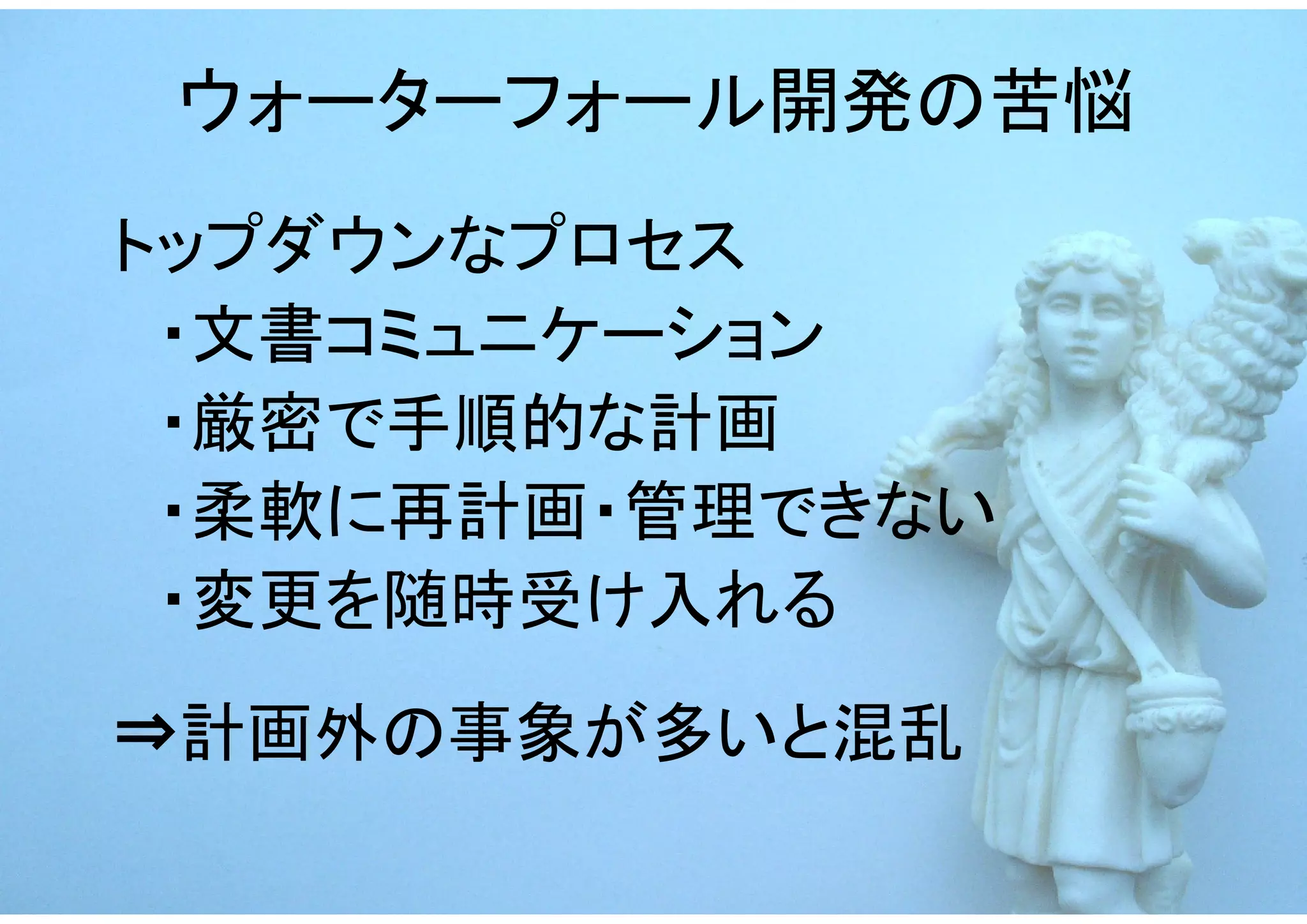 ウォーターフォール開発の苦悩
トップダウンなプロセス
　・文書コミュニケーション
　・厳密で手順的な計画
　・柔軟に再計画・管理できない
　・変更を随時受け入れる
⇒計画外の事象が多いと混乱
 